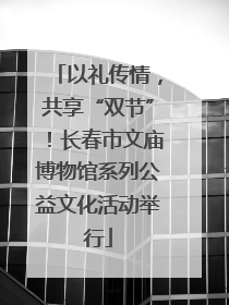 以礼传情，共享“双节”！长春市文庙博物馆系列公益文化活动举行