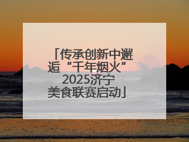 传承创新中邂逅“千年烟火” 2025济宁美食联赛启动