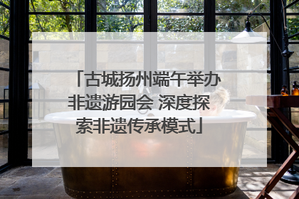 古城扬州端午举办非遗游园会 深度探索非遗传承模式