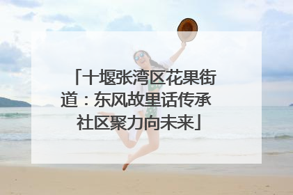 十堰张湾区花果街道：东风故里话传承 社区聚力向未来
