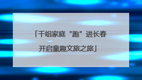千组家庭“跑”进长春 开启童趣文旅之旅