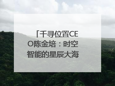 千寻位置CEO陈金培：时空智能的星辰大海，藏在数字万象与人间烟火中