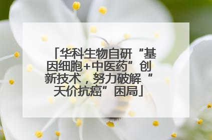 华科生物自研“基因细胞+中医药”创新技术，努力破解“天价抗癌”困局