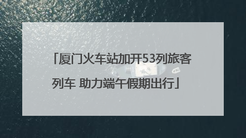 厦门火车站加开53列旅客列车 助力端午假期出行