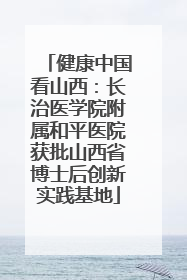 健康中国看山西：长治医学院附属和平医院获批山西省博士后创新实践基地