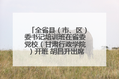 全省县（市、区）委书记培训班在省委党校（甘肃行政学院）开班 胡昌升出席开班式并讲话