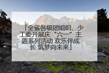 全省各级团组织、少工委开展庆“六一”主题系列活动 欢乐伴成长 筑梦向未来