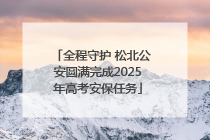 全程守护 松北公安圆满完成2025年高考安保任务
