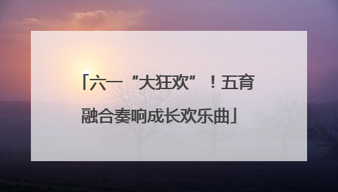 六一“大狂欢”！五育融合奏响成长欢乐曲