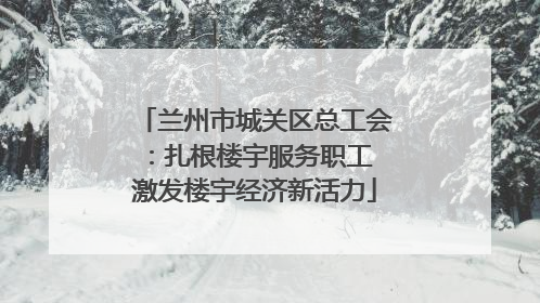 兰州市城关区总工会：扎根楼宇服务职工 激发楼宇经济新活力