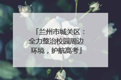 兰州市城关区：全力整治校园周边环境，护航高考