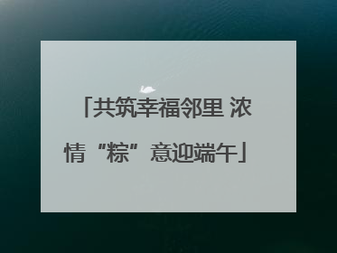共筑幸福邻里 浓情“粽”意迎端午