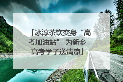 冰淳茶饮变身“高考加油站” 为新乡高考学子送清凉