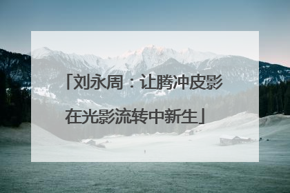 刘永周：让腾冲皮影在光影流转中新生