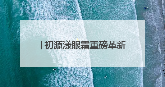初源漾眼霜重磅革新升级！硬核突破带来全新眼部护理体验