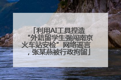 利用AI工具捏造 “外籍留学生强闯南京火车站安检”网络谣言，张某燕被行政拘留