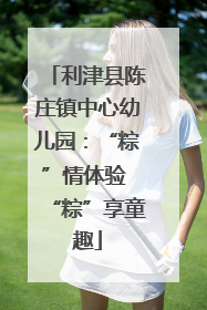 利津县陈庄镇中心幼儿园：“粽”情体验 “粽”享童趣
