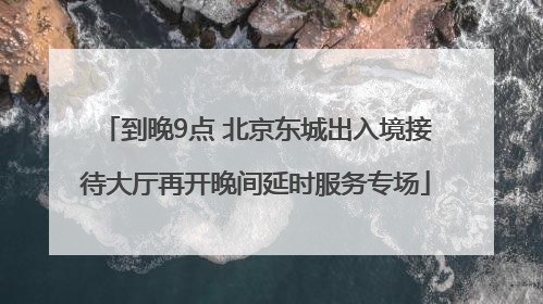 到晚9点 北京东城出入境接待大厅再开晚间延时服务专场