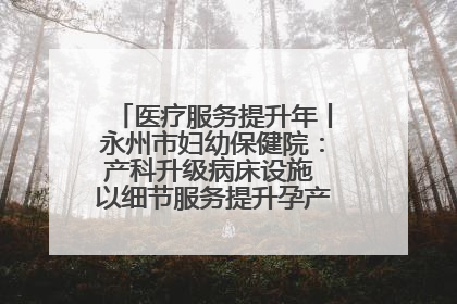 医疗服务提升年丨永州市妇幼保健院：产科升级病床设施 以细节服务提升孕产妇就医体验