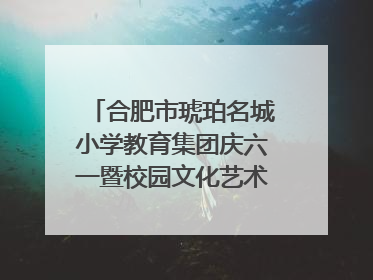 合肥市琥珀名城小学教育集团庆六一暨校园文化艺术节闭幕式文艺汇演圆满举行