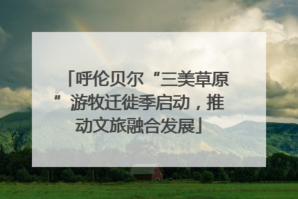 呼伦贝尔“三美草原”游牧迁徙季启动，推动文旅融合发展