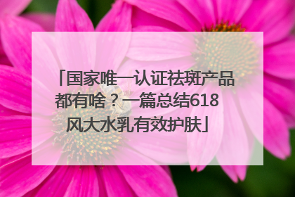 国家唯一认证祛斑产品都有啥？一篇总结618风大水乳有效护肤