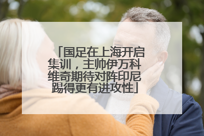 国足在上海开启集训，主帅伊万科维奇期待对阵印尼踢得更有进攻性