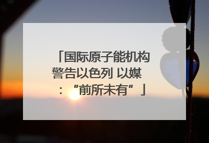 国际原子能机构警告以色列 以媒：“前所未有”