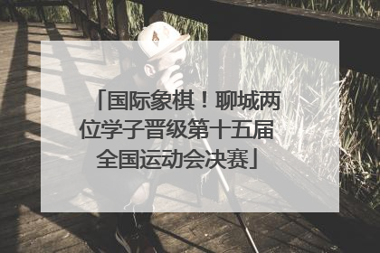 国际象棋！聊城两位学子晋级第十五届全国运动会决赛