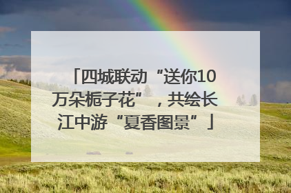 四城联动“送你10万朵栀子花”，共绘长江中游“夏香图景”