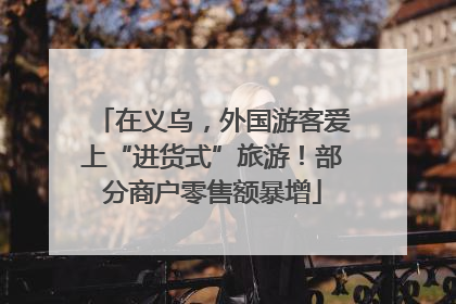 在义乌，外国游客爱上“进货式”旅游！部分商户零售额暴增