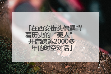 在西安街头偶遇背着历史的“秦人” 开启跨越2000多年的时空对话