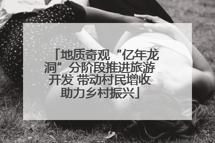 地质奇观“亿年龙洞”分阶段推进旅游开发 带动村民增收助力乡村振兴