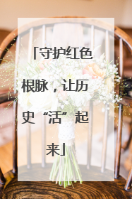 守护红色根脉，让历史“活”起来