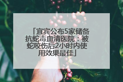 宜宾公布5家储备抗蛇毒血清医院：被蛇咬伤后2小时内使用效果最佳