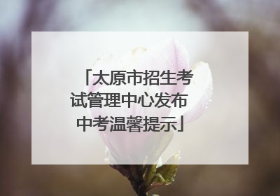 太原市招生考试管理中心发布中考温馨提示