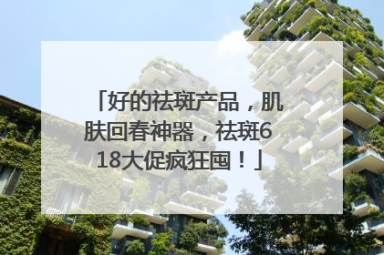 好的祛斑产品，肌肤回春神器，祛斑618大促疯狂囤！