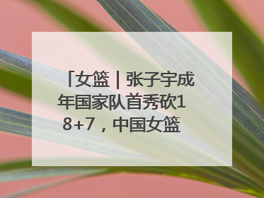 女篮｜张子宇成年国家队首秀砍18+7，中国女篮热身赛101比55大胜波黑