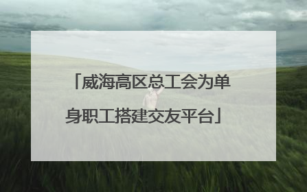 威海高区总工会为单身职工搭建交友平台