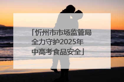 忻州市市场监管局全力守护2025年中高考食品安全
