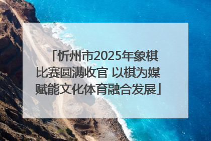 忻州市2025年象棋比赛圆满收官 以棋为媒赋能文化体育融合发展