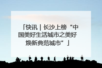 快讯｜长沙上榜“中国美好生活城市之美好焕新典范城市”