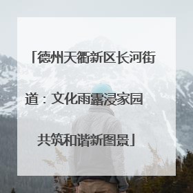 德州天衢新区长河街道：文化雨露浸家园 共筑和谐新图景