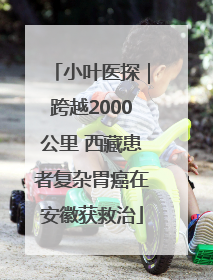 小叶医探｜跨越2000公里 西藏患者复杂胃癌在安徽获救治
