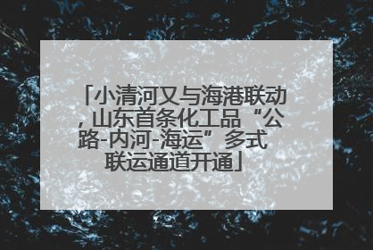 小清河又与海港联动，山东首条化工品“公路-内河-海运”多式联运通道开通