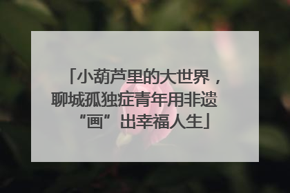 小葫芦里的大世界，聊城孤独症青年用非遗“画”出幸福人生