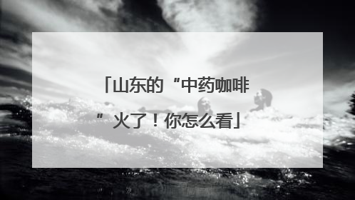 山东的“中药咖啡”火了！你怎么看