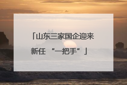 山东三家国企迎来新任 “一把手”