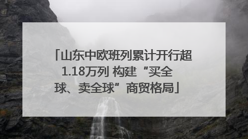 山东中欧班列累计开行超1.18万列 构建“买全球、卖全球”商贸格局