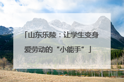 山东乐陵：让学生变身爱劳动的“小能手”